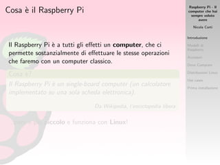 Raspberry Pi - Il
computer che hai
sempre voluto
avere
Nicola Corti
Introduzione
Modelli di
Raspberry
Accessori
Dove Comprare
Distribuzioni Linux
Use cases
Prima installazione
Cosa `e il Raspberry Pi
Il Raspberry Pi `e a tutti gli eﬀetti un computer, che ci
permette sostanzialmente di eﬀettuare le stesse operazioni
che faremo con un computer classico.
Cosa `e?
Il Raspberry Pi `e un single-board computer (un calcolatore
implementato su una sola scheda elettronica).
Da Wikipedia, l’enciclopedia libera.
...per`o `e pi`u piccolo e funziona con Linux!
 