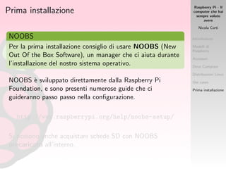 Raspberry Pi - Il
computer che hai
sempre voluto
avere
Nicola Corti
Introduzione
Modelli di
Raspberry
Accessori
Dove Comprare
Distribuzioni Linux
Use cases
Prima installazione
Prima installazione
NOOBS
Per la prima installazione consiglio di usare NOOBS (New
Out Of the Box Software), un manager che ci aiuta durante
l’installazione del nostro sistema operativo.
NOOBS `e sviluppato direttamente dalla Raspberry Pi
Foundation, e sono presenti numerose guide che ci
guideranno passo passo nella conﬁgurazione.
http://www.raspberrypi.org/help/noobs-setup/
Si possono anche acquistare schede SD con NOOBS
precaricato all’interno.
 