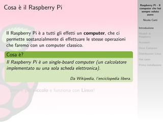 Raspberry Pi - Il
computer che hai
sempre voluto
avere
Nicola Corti
Introduzione
Modelli di
Raspberry
Accessori
Dove Comprare
Distribuzioni Linux
Use cases
Prima installazione
Cosa `e il Raspberry Pi
Il Raspberry Pi `e a tutti gli eﬀetti un computer, che ci
permette sostanzialmente di eﬀettuare le stesse operazioni
che faremo con un computer classico.
Cosa `e?
Il Raspberry Pi `e un single-board computer (un calcolatore
implementato su una sola scheda elettronica).
Da Wikipedia, l’enciclopedia libera.
...per`o `e pi`u piccolo e funziona con Linux!
 