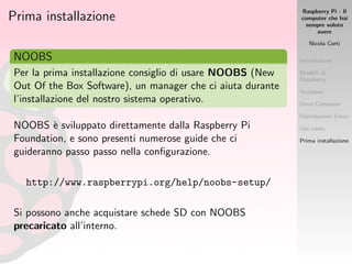 Raspberry Pi - Il
computer che hai
sempre voluto
avere
Nicola Corti
Introduzione
Modelli di
Raspberry
Accessori
Dove Comprare
Distribuzioni Linux
Use cases
Prima installazione
Prima installazione
NOOBS
Per la prima installazione consiglio di usare NOOBS (New
Out Of the Box Software), un manager che ci aiuta durante
l’installazione del nostro sistema operativo.
NOOBS `e sviluppato direttamente dalla Raspberry Pi
Foundation, e sono presenti numerose guide che ci
guideranno passo passo nella conﬁgurazione.
http://www.raspberrypi.org/help/noobs-setup/
Si possono anche acquistare schede SD con NOOBS
precaricato all’interno.
 