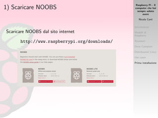 Raspberry Pi - Il
computer che hai
sempre voluto
avere
Nicola Corti
Introduzione
Modelli di
Raspberry
Accessori
Dove Comprare
Distribuzioni Linux
Use cases
Prima installazione
1) Scaricare NOOBS
Scaricare NOOBS dal sito internet
http://www.raspberrypi.org/downloads/
 
