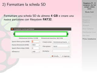Raspberry Pi - Il
computer che hai
sempre voluto
avere
Nicola Corti
Introduzione
Modelli di
Raspberry
Accessori
Dove Comprare
Distribuzioni Linux
Use cases
Prima installazione
2) Formattare la scheda SD
Formattare una scheda SD da almeno 4 GB e creare una
nuova partizione con ﬁlesystem FAT32.
 