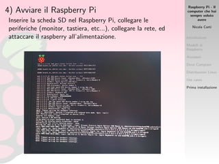 Raspberry Pi - Il
computer che hai
sempre voluto
avere
Nicola Corti
Introduzione
Modelli di
Raspberry
Accessori
Dove Comprare
Distribuzioni Linux
Use cases
Prima installazione
4) Avviare il Raspberry Pi
Inserire la scheda SD nel Raspberry Pi, collegare le
periferiche (monitor, tastiera, etc...), collegare la rete, ed
attaccare il raspberry all’alimentazione.
 