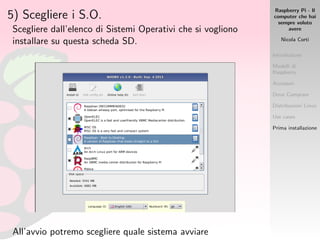 Raspberry Pi - Il
computer che hai
sempre voluto
avere
Nicola Corti
Introduzione
Modelli di
Raspberry
Accessori
Dove Comprare
Distribuzioni Linux
Use cases
Prima installazione
5) Scegliere i S.O.
Scegliere dall’elenco di Sistemi Operativi che si vogliono
installare su questa scheda SD.
All’avvio potremo scegliere quale sistema avviare
 