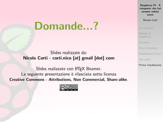 Raspberry Pi - Il
computer che hai
sempre voluto
avere
Nicola Corti
Introduzione
Modelli di
Raspberry
Accessori
Dove Comprare
Distribuzioni Linux
Use cases
Prima installazione
Domande...?
Slides realizzate da:
Nicola Corti - corti.nico [at] gmail [dot] com
Slides realizzate con LATEX Beamer.
La seguente presentazione `e rilasciata sotto licenza
Creative Commons - Attributions, Non Commercial, Share-alike.
 