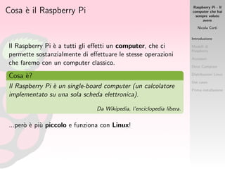 Raspberry Pi - Il
computer che hai
sempre voluto
avere
Nicola Corti
Introduzione
Modelli di
Raspberry
Accessori
Dove Comprare
Distribuzioni Linux
Use cases
Prima installazione
Cosa `e il Raspberry Pi
Il Raspberry Pi `e a tutti gli eﬀetti un computer, che ci
permette sostanzialmente di eﬀettuare le stesse operazioni
che faremo con un computer classico.
Cosa `e?
Il Raspberry Pi `e un single-board computer (un calcolatore
implementato su una sola scheda elettronica).
Da Wikipedia, l’enciclopedia libera.
...per`o `e pi`u piccolo e funziona con Linux!
 