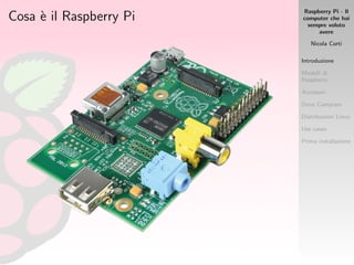 Raspberry Pi - Il
computer che hai
sempre voluto
avere
Nicola Corti
Introduzione
Modelli di
Raspberry
Accessori
Dove Comprare
Distribuzioni Linux
Use cases
Prima installazione
Cosa `e il Raspberry Pi
 