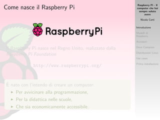 Raspberry Pi - Il
computer che hai
sempre voluto
avere
Nicola Corti
Introduzione
Modelli di
Raspberry
Accessori
Dove Comprare
Distribuzioni Linux
Use cases
Prima installazione
Come nasce il Raspberry Pi
Il Raspberry Pi nasce nel Regno Unito, realizzato dalla
Raspberry Pi Foundation
http://www.raspberrypi.org/
`E nato con l’intendo di creare un computer:
Per avvicinare alla programmazione,
Per la didattica nelle scuole,
Che sia economicamente accessibile.
 