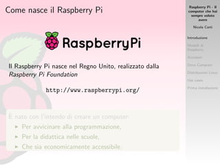 Raspberry Pi - Il
computer che hai
sempre voluto
avere
Nicola Corti
Introduzione
Modelli di
Raspberry
Accessori
Dove Comprare
Distribuzioni Linux
Use cases
Prima installazione
Come nasce il Raspberry Pi
Il Raspberry Pi nasce nel Regno Unito, realizzato dalla
Raspberry Pi Foundation
http://www.raspberrypi.org/
`E nato con l’intendo di creare un computer:
Per avvicinare alla programmazione,
Per la didattica nelle scuole,
Che sia economicamente accessibile.
 