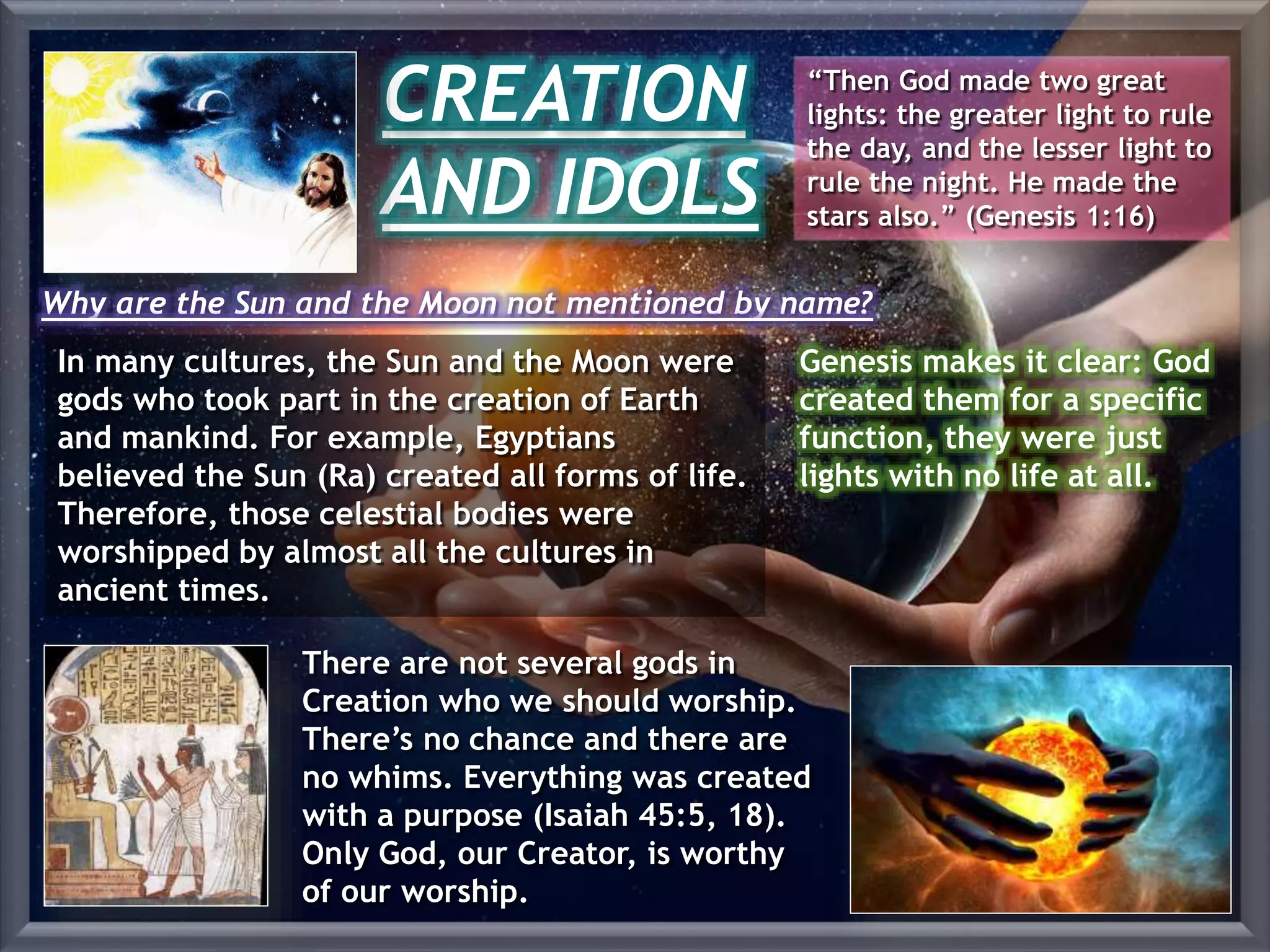 CREATION
AND IDOLS
“Then God made two great
lights: the greater light to rule
the day, and the lesser light to
rule the night. He made the
stars also.” (Genesis 1:16)
In many cultures, the Sun and the Moon were
gods who took part in the creation of Earth
and mankind. For example, Egyptians
believed the Sun (Ra) created all forms of life.
Therefore, those celestial bodies were
worshipped by almost all the cultures in
ancient times.
Why are the Sun and the Moon not mentioned by name?
Genesis makes it clear: God
created them for a specific
function, they were just
lights with no life at all.
There are not several gods in
Creation who we should worship.
There’s no chance and there are
no whims. Everything was created
with a purpose (Isaiah 45:5, 18).
Only God, our Creator, is worthy
of our worship.
 