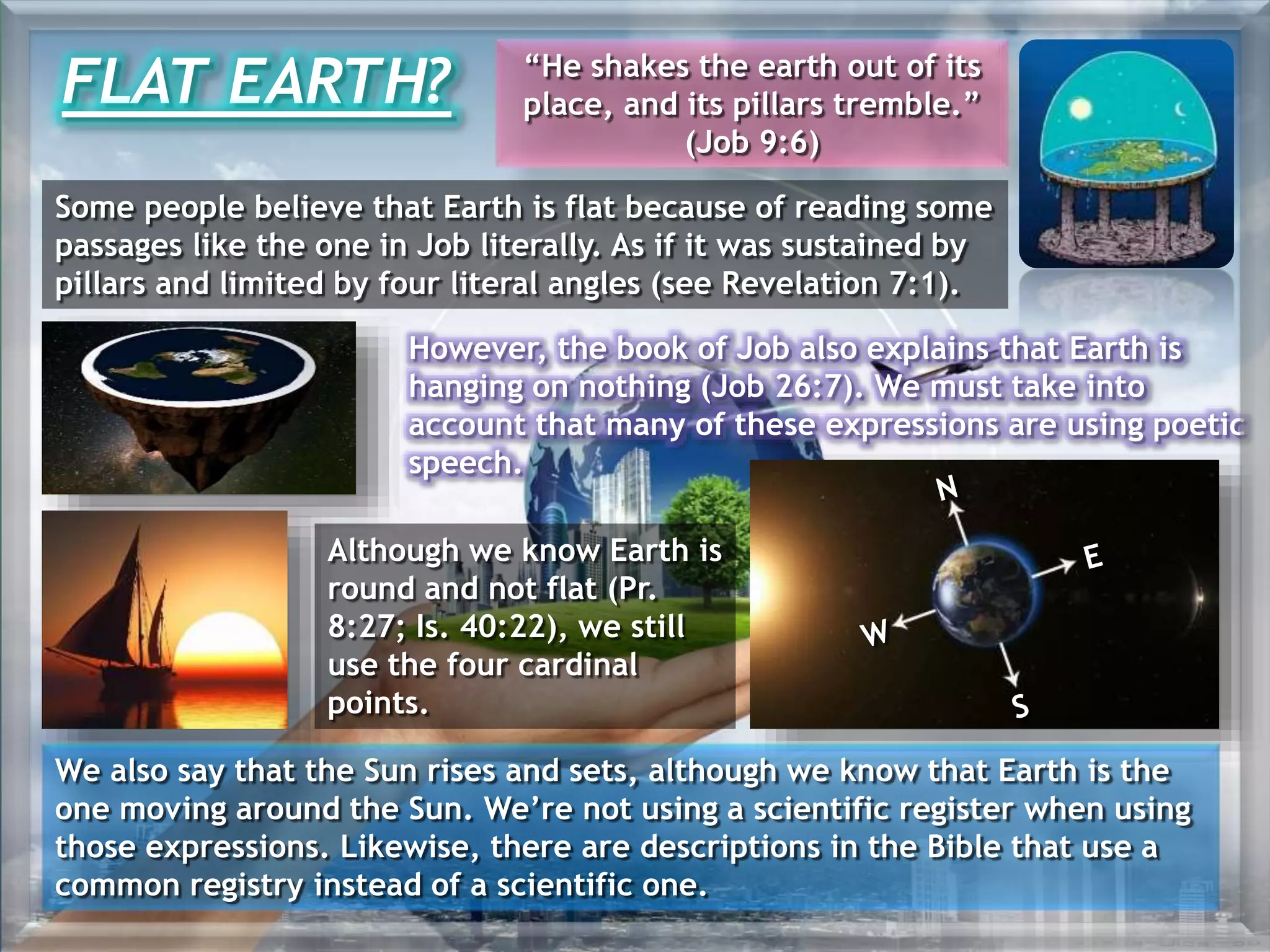 However, the book of Job also explains that Earth is
hanging on nothing (Job 26:7). We must take into
account that many of these expressions are using poetic
speech.
FLAT EARTH? “He shakes the earth out of its
place, and its pillars tremble.”
(Job 9:6)
Some people believe that Earth is flat because of reading some
passages like the one in Job literally. As if it was sustained by
pillars and limited by four literal angles (see Revelation 7:1).
Although we know Earth is
round and not flat (Pr.
8:27; Is. 40:22), we still
use the four cardinal
points.
We also say that the Sun rises and sets, although we know that Earth is the
one moving around the Sun. We’re not using a scientific register when using
those expressions. Likewise, there are descriptions in the Bible that use a
common registry instead of a scientific one.
 