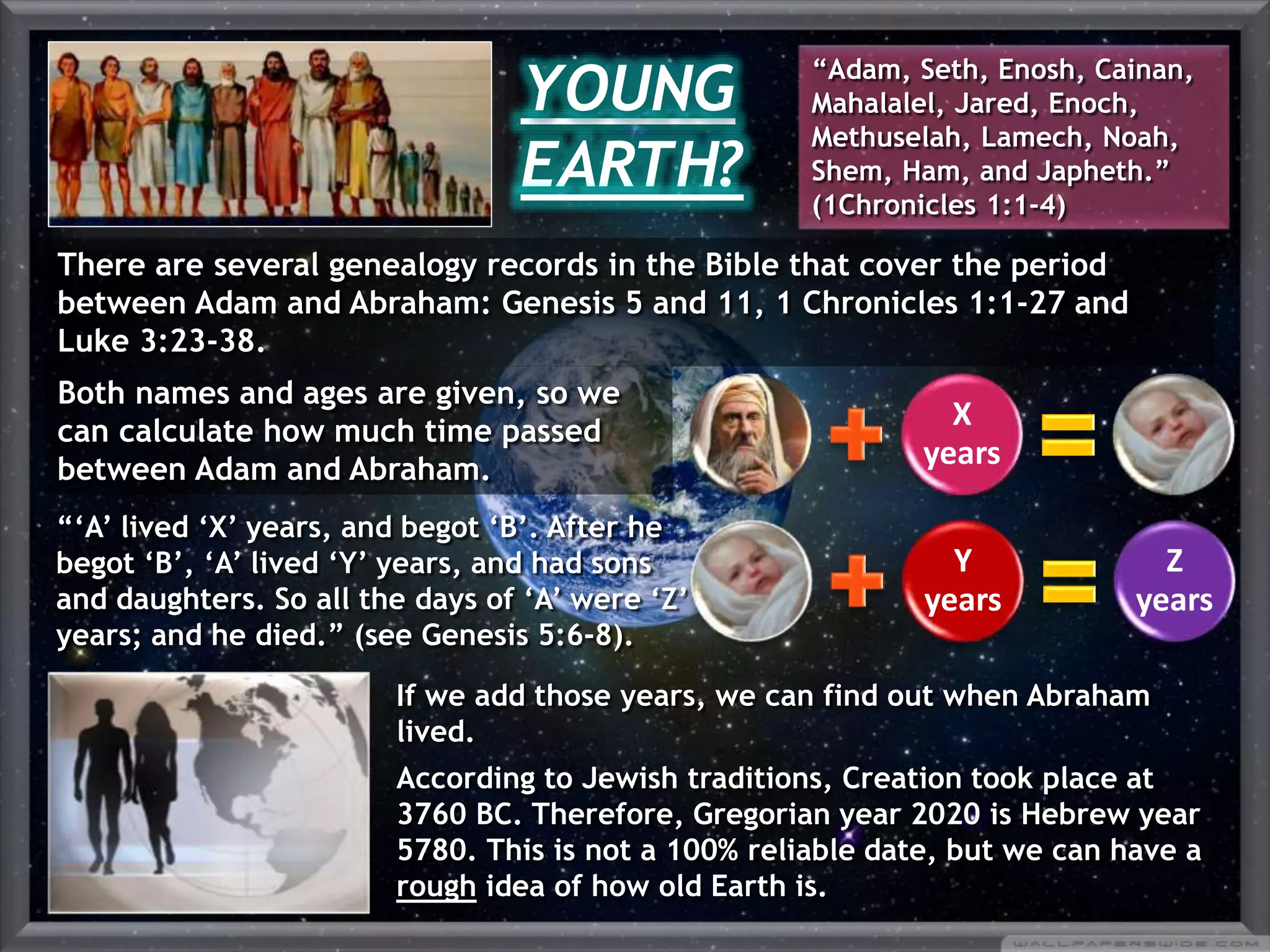 X
years
Y
years
Z
years
If we add those years, we can find out when Abraham
lived.
According to Jewish traditions, Creation took place at
3760 BC. Therefore, Gregorian year 2020 is Hebrew year
5780. This is not a 100% reliable date, but we can have a
rough idea of how old Earth is.
“‘A’ lived ‘X’ years, and begot ‘B’. After he
begot ‘B’, ‘A’ lived ‘Y’ years, and had sons
and daughters. So all the days of ‘A’ were ‘Z’
years; and he died.” (see Genesis 5:6-8).
YOUNG
EARTH?
“Adam, Seth, Enosh, Cainan,
Mahalalel, Jared, Enoch,
Methuselah, Lamech, Noah,
Shem, Ham, and Japheth.”
(1Chronicles 1:1-4)
There are several genealogy records in the Bible that cover the period
between Adam and Abraham: Genesis 5 and 11, 1 Chronicles 1:1-27 and
Luke 3:23-38.
Both names and ages are given, so we
can calculate how much time passed
between Adam and Abraham.
 