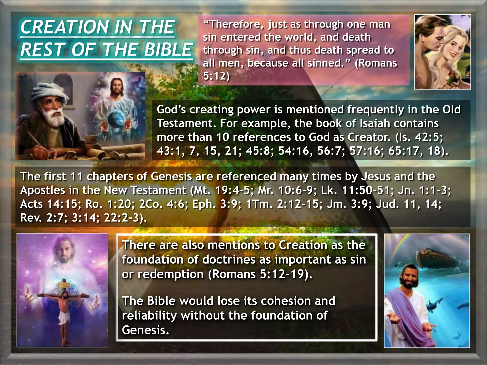 There are also mentions to Creation as the
foundation of doctrines as important as sin
or redemption (Romans 5:12-19).
The Bible would lose its cohesion and
reliability without the foundation of
Genesis.
CREATION IN THE
REST OF THE BIBLE
“Therefore, just as through one man
sin entered the world, and death
through sin, and thus death spread to
all men, because all sinned.” (Romans
5:12)
God’s creating power is mentioned frequently in the Old
Testament. For example, the book of Isaiah contains
more than 10 references to God as Creator. (Is. 42:5;
43:1, 7, 15, 21; 45:8; 54:16, 56:7; 57:16; 65:17, 18).
The first 11 chapters of Genesis are referenced many times by Jesus and the
Apostles in the New Testament (Mt. 19:4-5; Mr. 10:6-9; Lk. 11:50-51; Jn. 1:1-3;
Acts 14:15; Ro. 1:20; 2Co. 4:6; Eph. 3:9; 1Tm. 2:12-15; Jm. 3:9; Jud. 11, 14;
Rev. 2:7; 3:14; 22:2-3).
 