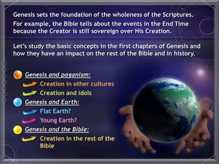 Genesis and paganism:
Creation in other cultures
Creation and idols
Genesis and Earth:
Flat Earth?
Young Earth?
Genesis and the Bible:
Creation in the rest of the
Bible
Genesis sets the foundation of the wholeness of the Scriptures.
For example, the Bible tells about the events in the End Time
because the Creator is still sovereign over His Creation.
Let’s study the basic concepts in the first chapters of Genesis and
how they have an impact on the rest of the Bible and in history.
 