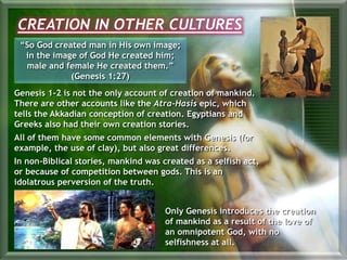 CREATION IN OTHER CULTURES
“So God created man in His own image;
in the image of God He created him;
male and female He created them.”
(Genesis 1:27)
Genesis 1-2 is not the only account of creation of mankind.
There are other accounts like the Atra-Hasis epic, which
tells the Akkadian conception of creation. Egyptians and
Greeks also had their own creation stories.
All of them have some common elements with Genesis (for
example, the use of clay), but also great differences.
In non-Biblical stories, mankind was created as a selfish act,
or because of competition between gods. This is an
idolatrous perversion of the truth.
Only Genesis introduces the creation
of mankind as a result of the love of
an omnipotent God, with no
selfishness at all.
 