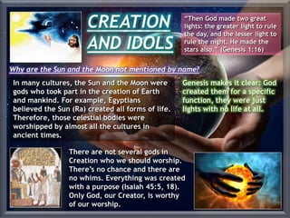 CREATION
AND IDOLS
“Then God made two great
lights: the greater light to rule
the day, and the lesser light to
rule the night. He made the
stars also.” (Genesis 1:16)
In many cultures, the Sun and the Moon were
gods who took part in the creation of Earth
and mankind. For example, Egyptians
believed the Sun (Ra) created all forms of life.
Therefore, those celestial bodies were
worshipped by almost all the cultures in
ancient times.
Why are the Sun and the Moon not mentioned by name?
Genesis makes it clear: God
created them for a specific
function, they were just
lights with no life at all.
There are not several gods in
Creation who we should worship.
There’s no chance and there are
no whims. Everything was created
with a purpose (Isaiah 45:5, 18).
Only God, our Creator, is worthy
of our worship.
 