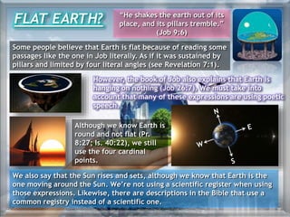 However, the book of Job also explains that Earth is
hanging on nothing (Job 26:7). We must take into
account that many of these expressions are using poetic
speech.
FLAT EARTH? “He shakes the earth out of its
place, and its pillars tremble.”
(Job 9:6)
Some people believe that Earth is flat because of reading some
passages like the one in Job literally. As if it was sustained by
pillars and limited by four literal angles (see Revelation 7:1).
Although we know Earth is
round and not flat (Pr.
8:27; Is. 40:22), we still
use the four cardinal
points.
We also say that the Sun rises and sets, although we know that Earth is the
one moving around the Sun. We’re not using a scientific register when using
those expressions. Likewise, there are descriptions in the Bible that use a
common registry instead of a scientific one.
 