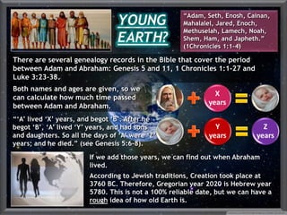 X
years
Y
years
Z
years
If we add those years, we can find out when Abraham
lived.
According to Jewish traditions, Creation took place at
3760 BC. Therefore, Gregorian year 2020 is Hebrew year
5780. This is not a 100% reliable date, but we can have a
rough idea of how old Earth is.
“‘A’ lived ‘X’ years, and begot ‘B’. After he
begot ‘B’, ‘A’ lived ‘Y’ years, and had sons
and daughters. So all the days of ‘A’ were ‘Z’
years; and he died.” (see Genesis 5:6-8).
YOUNG
EARTH?
“Adam, Seth, Enosh, Cainan,
Mahalalel, Jared, Enoch,
Methuselah, Lamech, Noah,
Shem, Ham, and Japheth.”
(1Chronicles 1:1-4)
There are several genealogy records in the Bible that cover the period
between Adam and Abraham: Genesis 5 and 11, 1 Chronicles 1:1-27 and
Luke 3:23-38.
Both names and ages are given, so we
can calculate how much time passed
between Adam and Abraham.
 