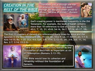 There are also mentions to Creation as the
foundation of doctrines as important as sin
or redemption (Romans 5:12-19).
The Bible would lose its cohesion and
reliability without the foundation of
Genesis.
CREATION IN THE
REST OF THE BIBLE
“Therefore, just as through one man
sin entered the world, and death
through sin, and thus death spread to
all men, because all sinned.” (Romans
5:12)
God’s creating power is mentioned frequently in the Old
Testament. For example, the book of Isaiah contains
more than 10 references to God as Creator. (Is. 42:5;
43:1, 7, 15, 21; 45:8; 54:16, 56:7; 57:16; 65:17, 18).
The first 11 chapters of Genesis are referenced many times by Jesus and the
Apostles in the New Testament (Mt. 19:4-5; Mr. 10:6-9; Lk. 11:50-51; Jn. 1:1-3;
Acts 14:15; Ro. 1:20; 2Co. 4:6; Eph. 3:9; 1Tm. 2:12-15; Jm. 3:9; Jud. 11, 14;
Rev. 2:7; 3:14; 22:2-3).
 