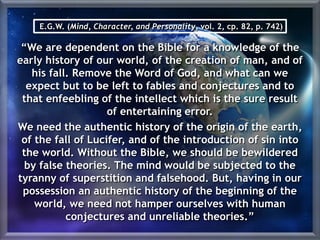 E.G.W. (Mind, Character, and Personality, vol. 2, cp. 82, p. 742)
“We are dependent on the Bible for a knowledge of the
early history of our world, of the creation of man, and of
his fall. Remove the Word of God, and what can we
expect but to be left to fables and conjectures and to
that enfeebling of the intellect which is the sure result
of entertaining error.
We need the authentic history of the origin of the earth,
of the fall of Lucifer, and of the introduction of sin into
the world. Without the Bible, we should be bewildered
by false theories. The mind would be subjected to the
tyranny of superstition and falsehood. But, having in our
possession an authentic history of the beginning of the
world, we need not hamper ourselves with human
conjectures and unreliable theories.”
 