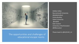 The opportunities and challenges of
educational escape rooms
Debbie Holley
Bournemouth University
@debbieholley1
Carina Buckley
Solent University
@evildrB
Kate Coulson
University of Northampton
@K8tecoulson
Please tweet to @ALDinHE_LH
 