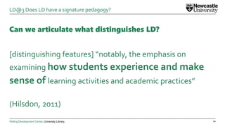 Writing Development Centre. University Library.
Can we articulate what distinguishes LD?
[distinguishing features] “notably, the emphasis on
examining how students experience and make
sense of learning activities and academic practices”
(Hilsdon, 2011)
12
LD@3 Does LD have a signature pedagogy?
 