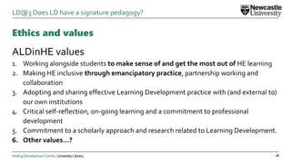 Writing Development Centre. University Library.
Ethics and values
ALDinHE values
1. Working alongside students to make sense of and get the most out of HE learning
2. Making HE inclusive through emancipatory practice, partnership working and
collaboration
3. Adopting and sharing effective Learning Development practice with (and external to)
our own institutions
4. Critical self-reflection, on-going learning and a commitment to professional
development
5. Commitment to a scholarly approach and research related to Learning Development.
6. Other values…?
18
LD@3 Does LD have a signature pedagogy?
 