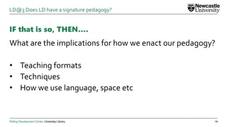 Writing Development Centre. University Library.
IF that is so, THEN….
What are the implications for how we enact our pedagogy?
• Teaching formats
• Techniques
• How we use language, space etc
19
LD@3 Does LD have a signature pedagogy?
 