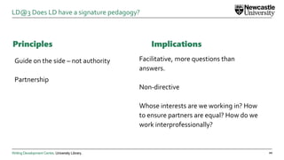 Writing Development Centre. University Library.
Principles
Guide on the side – not authority
Partnership
20
LD@3 Does LD have a signature pedagogy?
Implications
Facilitative, more questions than
answers.
Non-directive
Whose interests are we working in? How
to ensure partners are equal? How do we
work interprofessionally?
 