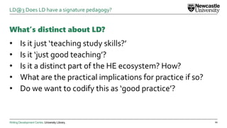 Writing Development Centre. University Library.
What’s distinct about LD?
• Is it just ‘teaching study skills?’
• Is it ‘just good teaching’?
• Is it a distinct part of the HE ecosystem? How?
• What are the practical implications for practice if so?
• Do we want to codify this as ‘good practice’?
21
LD@3 Does LD have a signature pedagogy?
 