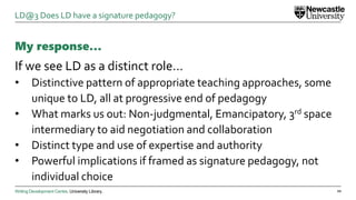 Writing Development Centre. University Library.
My response…
If we see LD as a distinct role…
• Distinctive pattern of appropriate teaching approaches, some
unique to LD, all at progressive end of pedagogy
• What marks us out: Non-judgmental, Emancipatory, 3rd space
intermediary to aid negotiation and collaboration
• Distinct type and use of expertise and authority
• Powerful implications if framed as signature pedagogy, not
individual choice
22
LD@3 Does LD have a signature pedagogy?
 