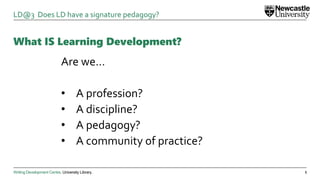 Writing Development Centre. University Library.
What IS Learning Development?
Are we…
• A profession?
• A discipline?
• A pedagogy?
• A community of practice?
5
LD@3 Does LD have a signature pedagogy?
 