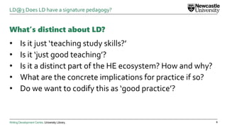 Writing Development Centre. University Library.
What’s distinct about LD?
• Is it just ‘teaching study skills?’
• Is it ‘just good teaching’?
• Is it a distinct part of the HE ecosystem? How and why?
• What are the concrete implications for practice if so?
• Do we want to codify this as ‘good practice’?
6
LD@3 Does LD have a signature pedagogy?
 