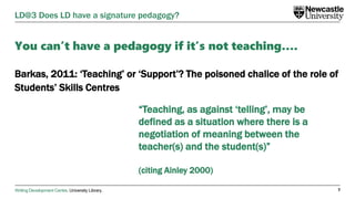 Writing Development Centre. University Library.
You can’t have a pedagogy if it’s not teaching….
Barkas, 2011: ‘Teaching’ or ‘Support’? The poisoned chalice of the role of
Students’ Skills Centres
7
LD@3 Does LD have a signature pedagogy?
“Teaching, as against ‘telling’, may be
defined as a situation where there is a
negotiation of meaning between the
teacher(s) and the student(s)”
(citing Ainley 2000)
 