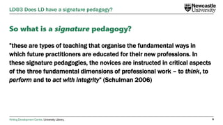 Writing Development Centre. University Library.
So what is a signature pedagogy?
”these are types of teaching that organise the fundamental ways in
which future practitioners are educated for their new professions. In
these signature pedagogies, the novices are instructed in critical aspects
of the three fundamental dimensions of professional work – to think, to
perform and to act with integrity” (Schulman 2006)
9
LD@3 Does LD have a signature pedagogy?
 