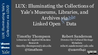 LUX:
Illuminating
Yale’s
Collections
via
LOUD
@azaroth42
@timathom
LUX: Illuminating the Collections of
Yale’s Museums, Libraries, and
Archives via
Linked Open ^ Data
Robert Sanderson
Director for Cultural Heritage
Metadata
robert.sanderson@yale.edu
@azaroth42
Timothy Thompson
Librarian for Applied Metadata
Research
timothy.thompson@yale.edu
@timathom
 
