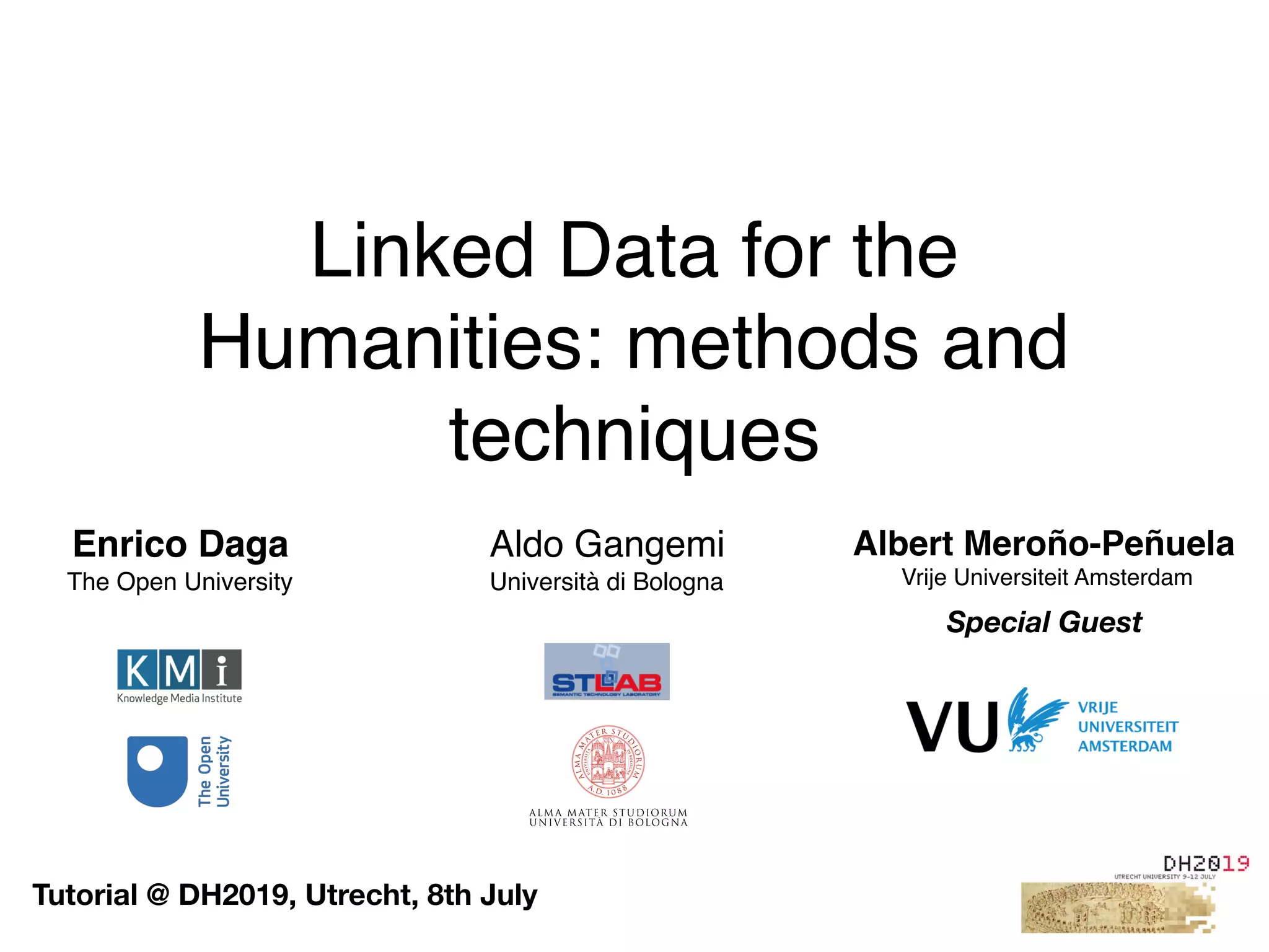 Linked Data for the
Humanities: methods and
techniques
Enrico Daga
The Open University
Aldo Gangemi
Università di Bologna
Tutorial @ DH2019, Utrecht, 8th July
Albert Meroño-Peñuela
 Vrije Universiteit Amsterdam
Special Guest
 