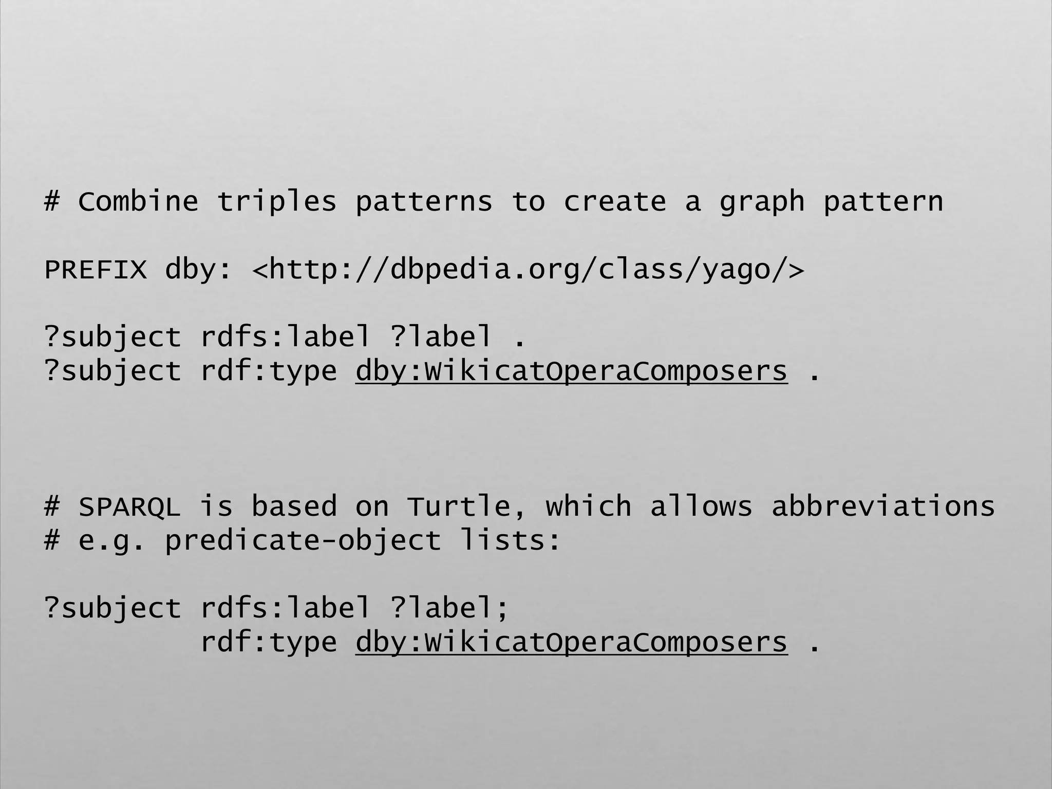 # Combine triples patterns to create a graph pattern
PREFIX dby: <http://dbpedia.org/class/yago/>
?subject rdfs:label ?label .
?subject rdf:type dby:WikicatOperaComposers .
# SPARQL is based on Turtle, which allows abbreviations
# e.g. predicate-object lists:
?subject rdfs:label ?label;
rdf:type dby:WikicatOperaComposers .
 