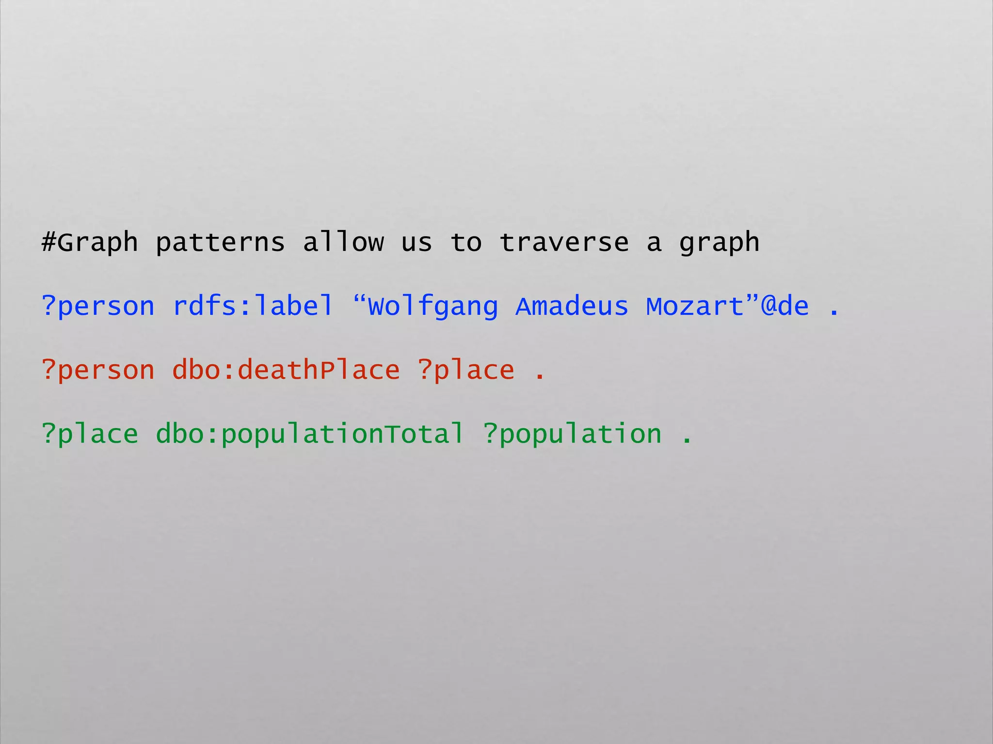 #Graph patterns allow us to traverse a graph
?person rdfs:label “Wolfgang Amadeus Mozart”@de .
?person dbo:deathPlace ?place .
?place dbo:populationTotal ?population .
 