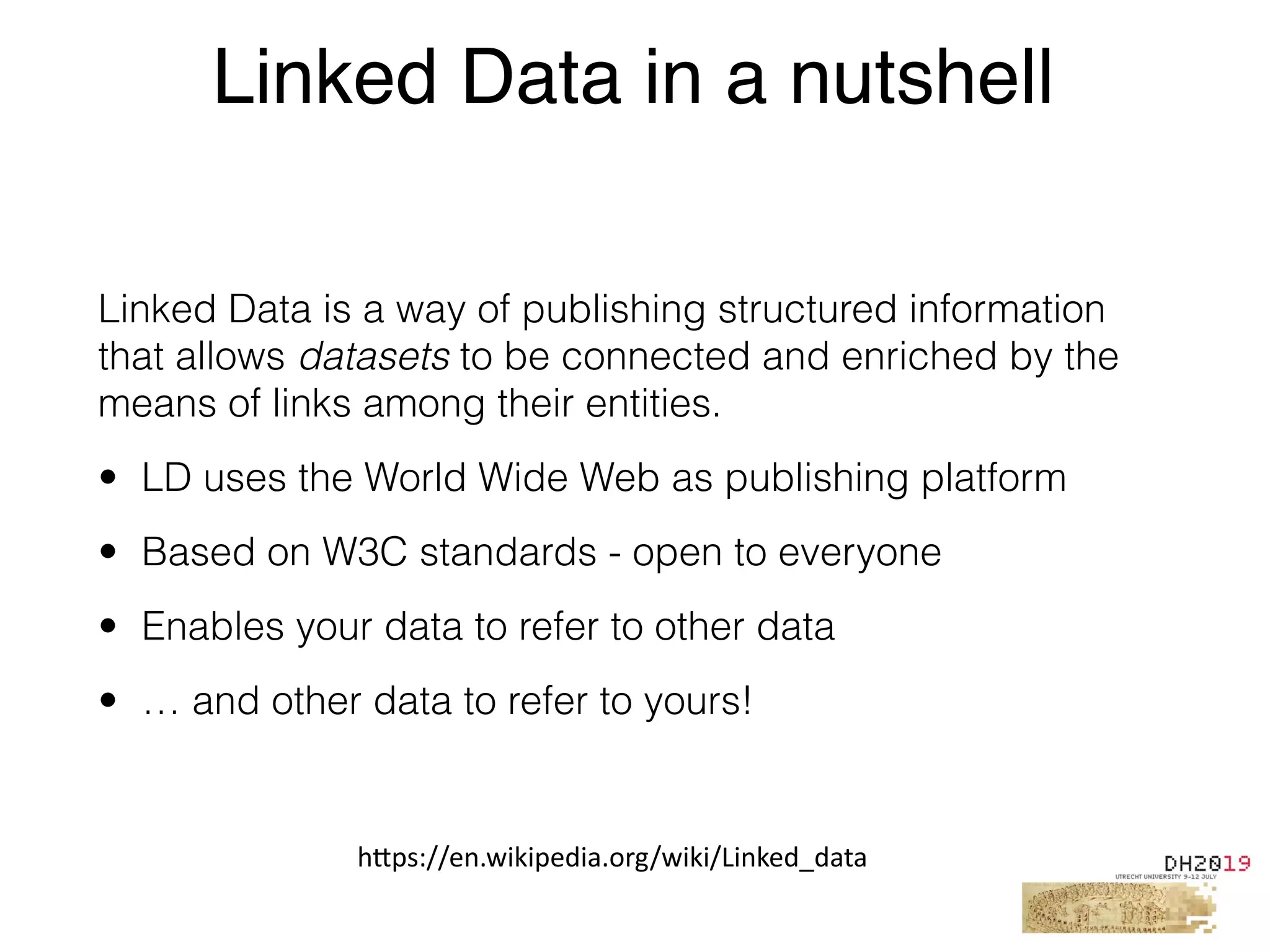 Linked Data is a way of publishing structured information
that allows datasets to be connected and enriched by the
means of links among their entities.
• LD uses the World Wide Web as publishing platform
• Based on W3C standards - open to everyone
• Enables your data to refer to other data
• … and other data to refer to yours!
Linked Data in a nutshell
h"ps://en.wikipedia.org/wiki/Linked_data
 