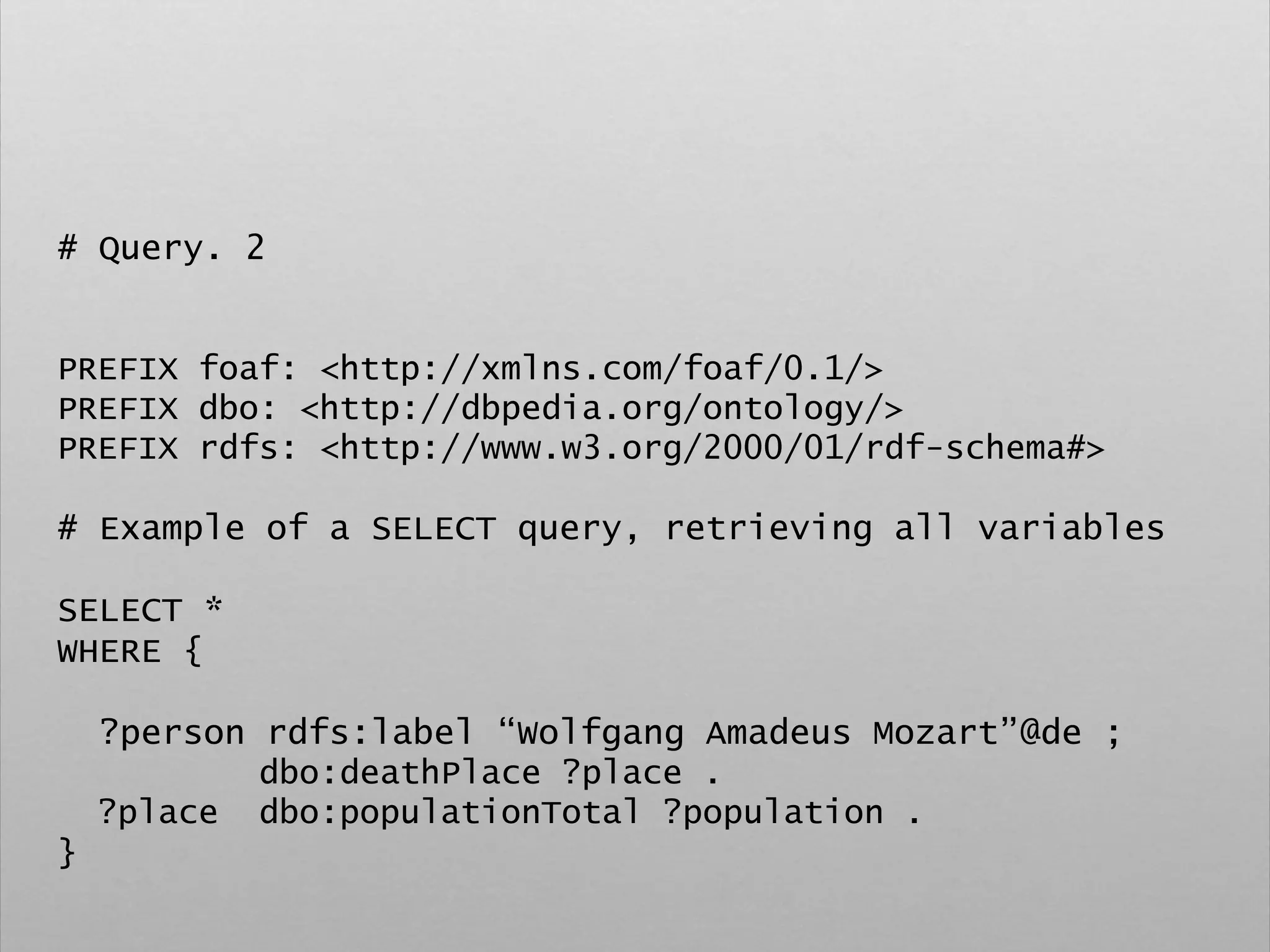 # Query. 2
PREFIX foaf: <http://xmlns.com/foaf/0.1/>
PREFIX dbo: <http://dbpedia.org/ontology/>
PREFIX rdfs: <http://www.w3.org/2000/01/rdf-schema#>
# Example of a SELECT query, retrieving all variables
SELECT *
WHERE {
?person rdfs:label “Wolfgang Amadeus Mozart”@de ;
dbo:deathPlace ?place .
?place dbo:populationTotal ?population .
}
 
