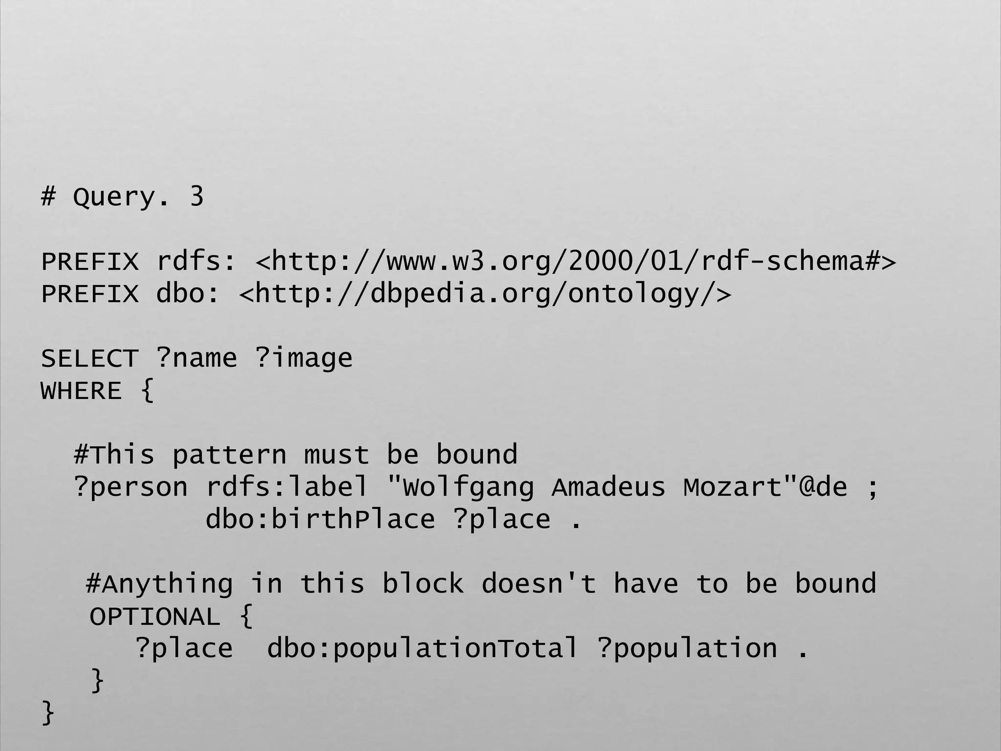 # Query. 3
PREFIX rdfs: <http://www.w3.org/2000/01/rdf-schema#>
PREFIX dbo: <http://dbpedia.org/ontology/>
SELECT ?name ?image
WHERE {
#This pattern must be bound
?person rdfs:label "Wolfgang Amadeus Mozart"@de ;
dbo:birthPlace ?place .
#Anything in this block doesn't have to be bound
OPTIONAL {
?place dbo:populationTotal ?population .
}
}
 