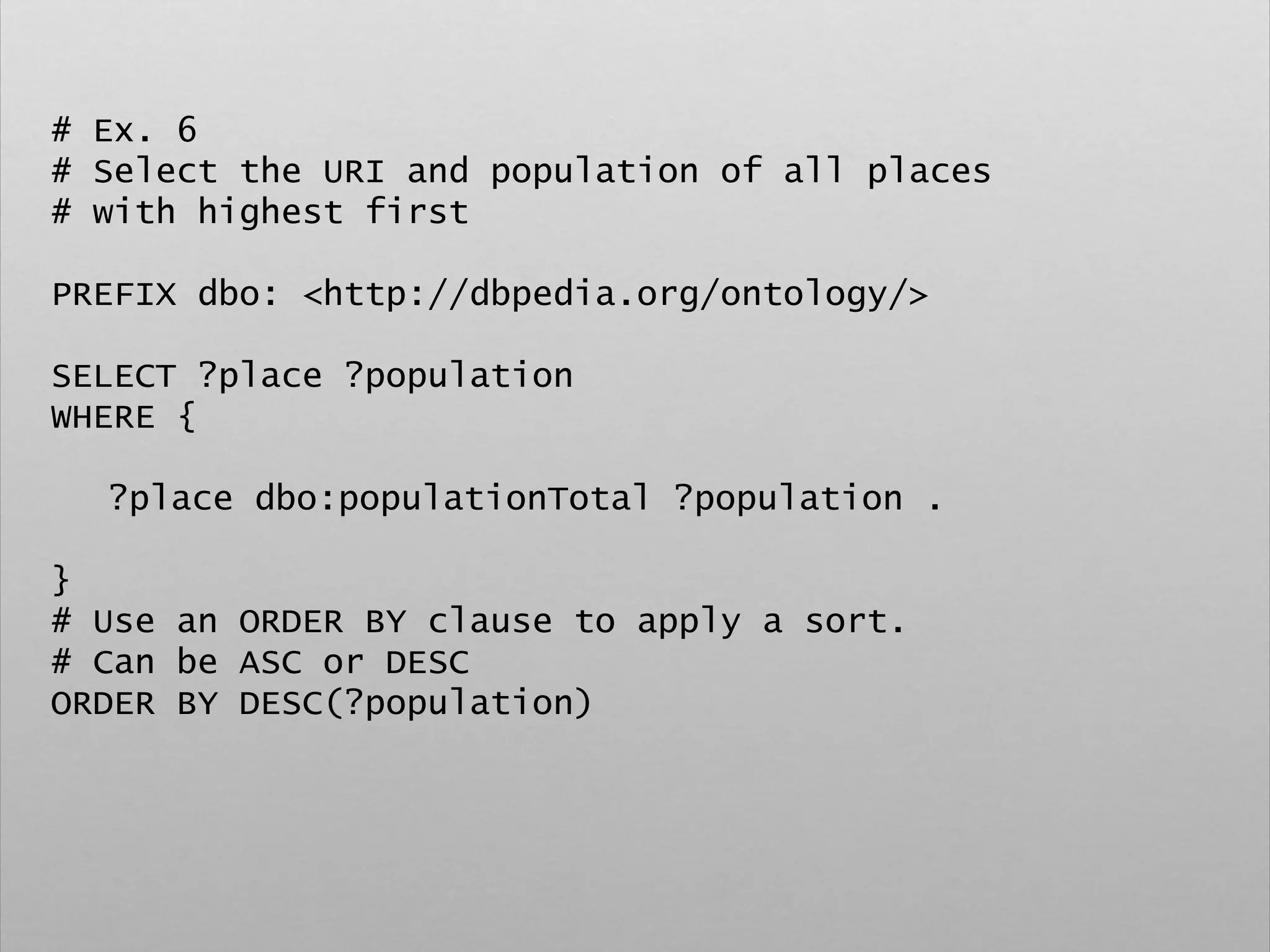 # Ex. 6
# Select the URI and population of all places
# with highest first
PREFIX dbo: <http://dbpedia.org/ontology/>
SELECT ?place ?population
WHERE {
?place dbo:populationTotal ?population .
}
# Use an ORDER BY clause to apply a sort.
# Can be ASC or DESC
ORDER BY DESC(?population)
 