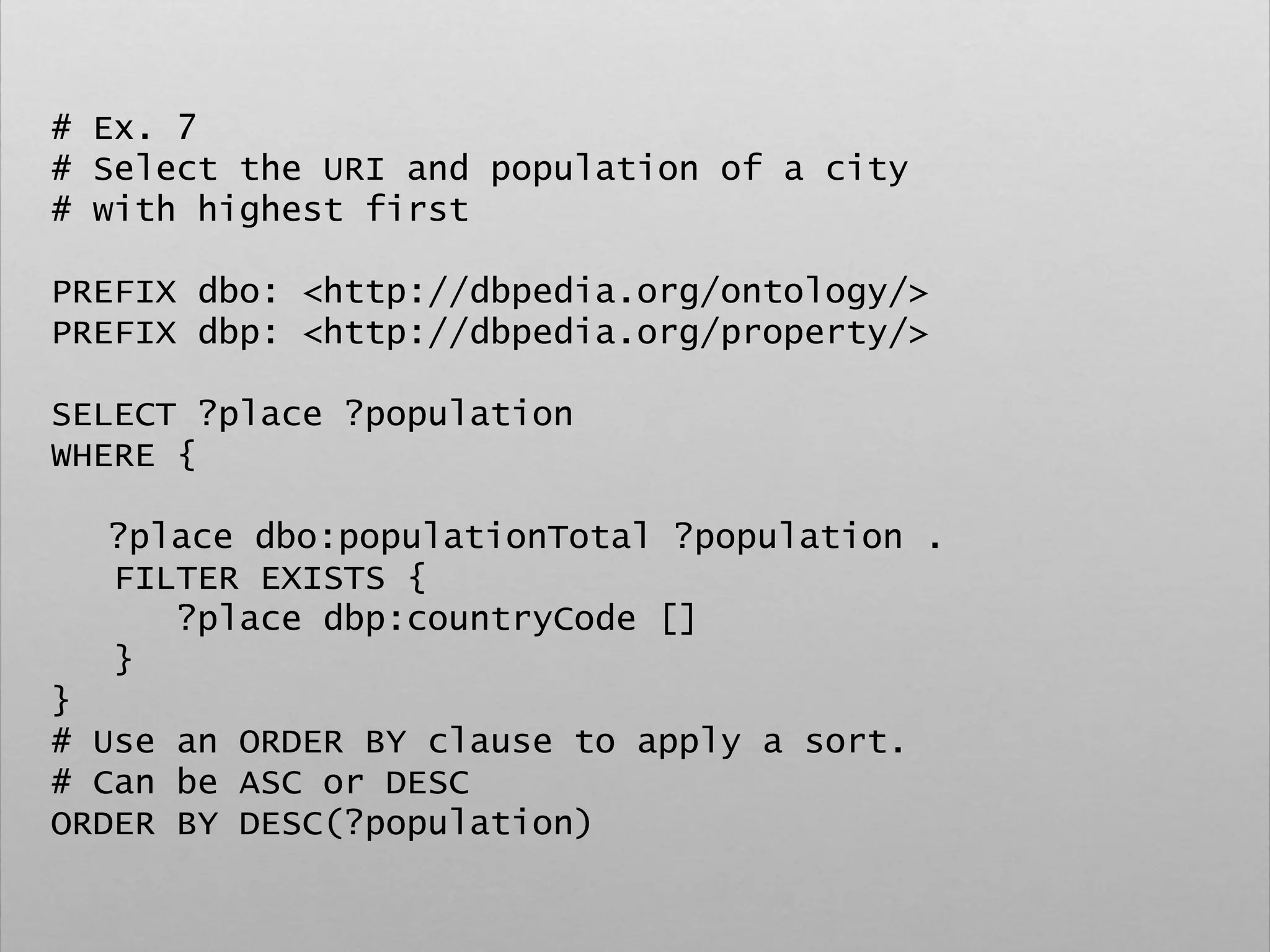 # Ex. 7
# Select the URI and population of a city
# with highest first
PREFIX dbo: <http://dbpedia.org/ontology/>
PREFIX dbp: <http://dbpedia.org/property/>
SELECT ?place ?population
WHERE {
?place dbo:populationTotal ?population .
FILTER EXISTS {
?place dbp:countryCode []
}
}
# Use an ORDER BY clause to apply a sort.
# Can be ASC or DESC
ORDER BY DESC(?population)
 