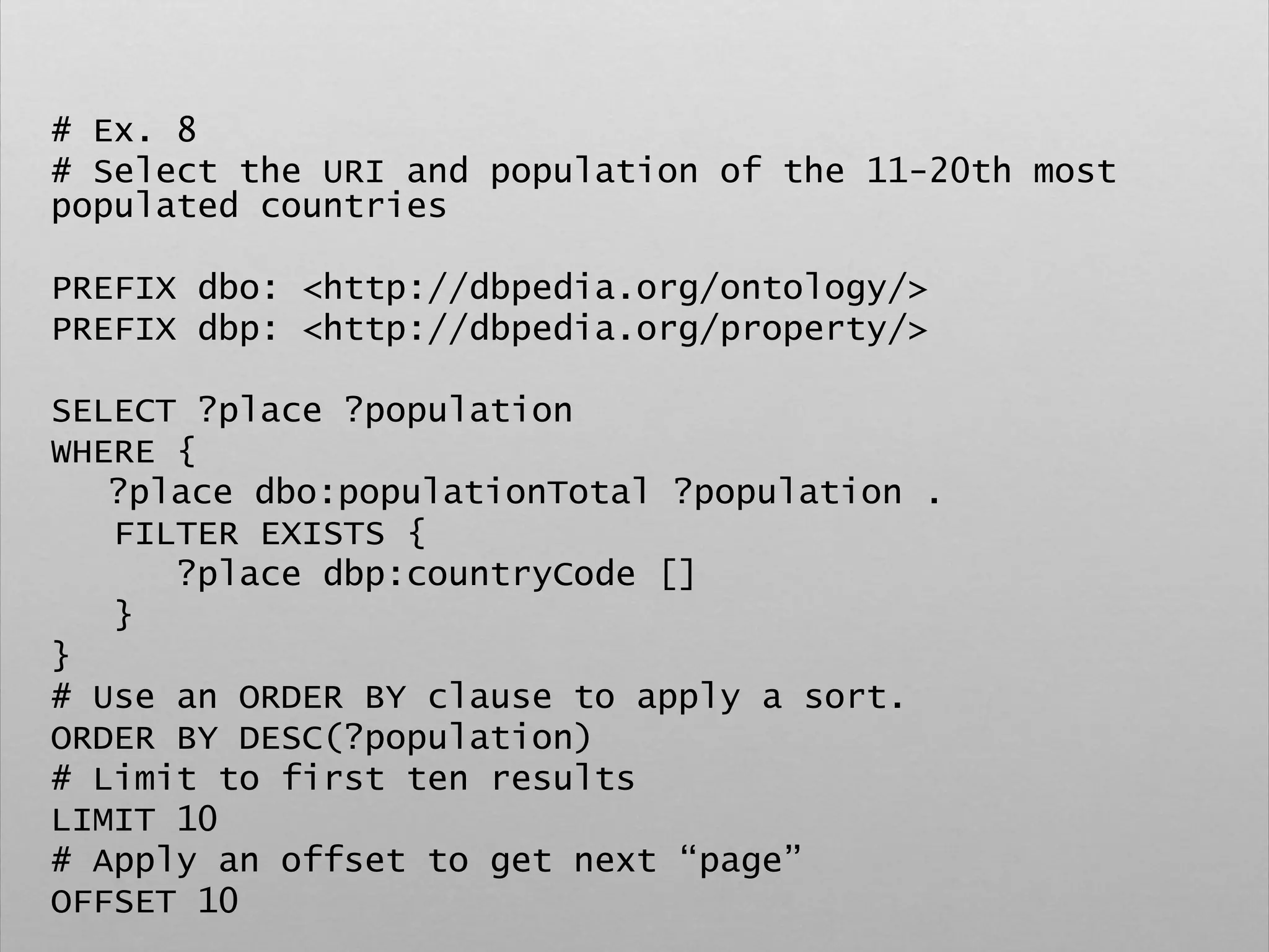 # Ex. 8
# Select the URI and population of the 11-20th most
populated countries
PREFIX dbo: <http://dbpedia.org/ontology/>
PREFIX dbp: <http://dbpedia.org/property/>
SELECT ?place ?population
WHERE {
?place dbo:populationTotal ?population .
FILTER EXISTS {
?place dbp:countryCode []
}
}
# Use an ORDER BY clause to apply a sort.
ORDER BY DESC(?population)
# Limit to first ten results
LIMIT 10
# Apply an offset to get next “page”
OFFSET 10
 