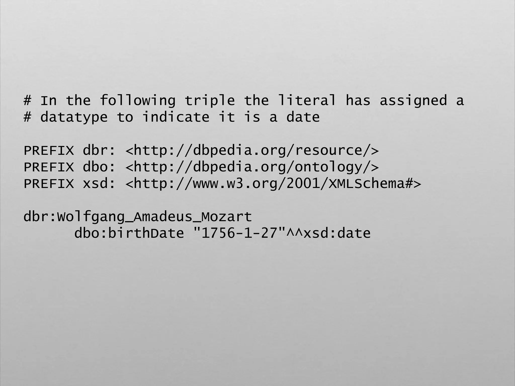 # In the following triple the literal has assigned a
# datatype to indicate it is a date
PREFIX dbr: <http://dbpedia.org/resource/>
PREFIX dbo: <http://dbpedia.org/ontology/>
PREFIX xsd: <http://www.w3.org/2001/XMLSchema#>
dbr:Wolfgang_Amadeus_Mozart
dbo:birthDate "1756-1-27"^^xsd:date
 