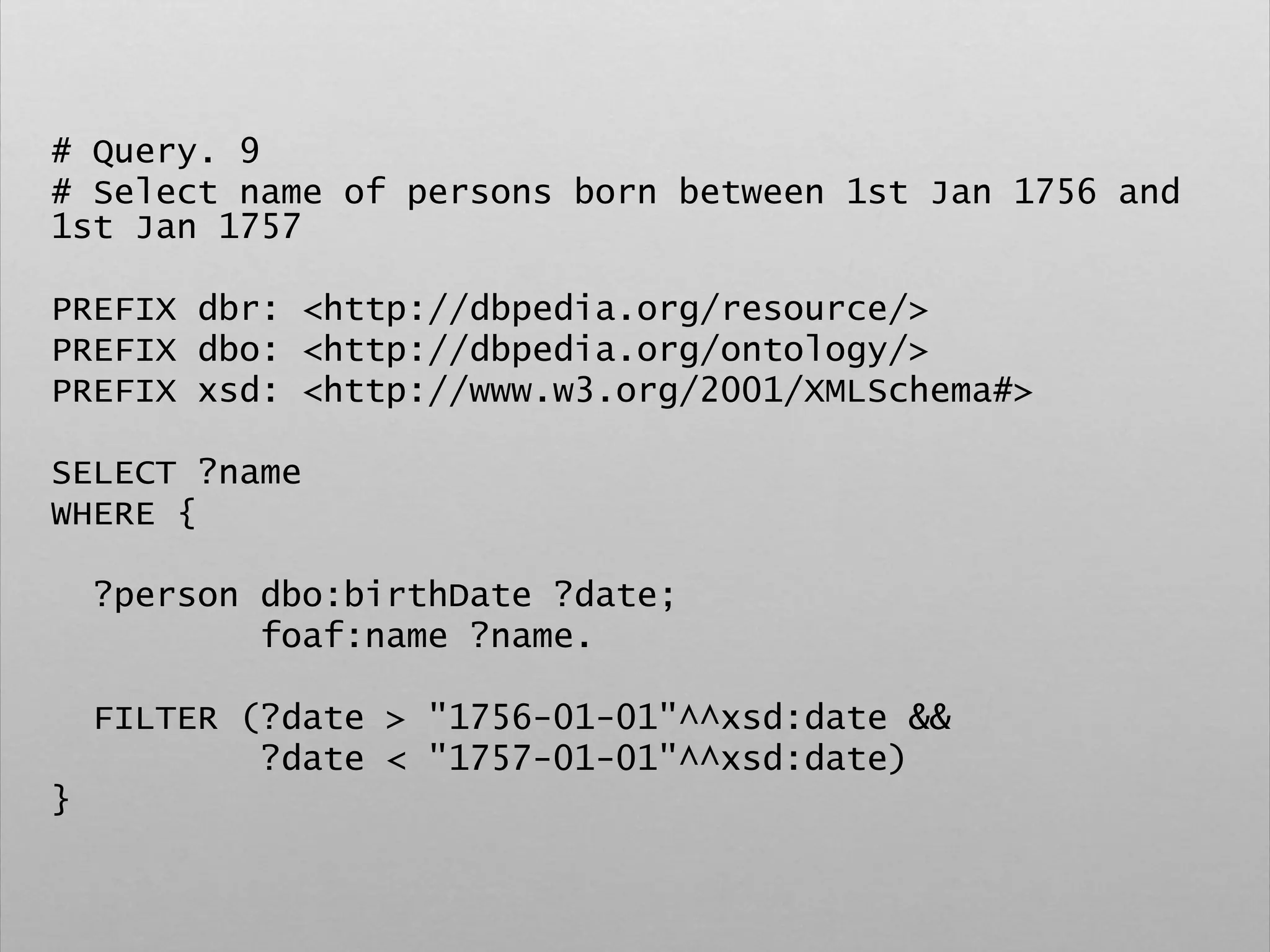 # Query. 9
# Select name of persons born between 1st Jan 1756 and
1st Jan 1757
PREFIX dbr: <http://dbpedia.org/resource/>
PREFIX dbo: <http://dbpedia.org/ontology/>
PREFIX xsd: <http://www.w3.org/2001/XMLSchema#>
SELECT ?name
WHERE {
?person dbo:birthDate ?date;
foaf:name ?name.
FILTER (?date > "1756-01-01"^^xsd:date &&
?date < "1757-01-01"^^xsd:date)
}
 