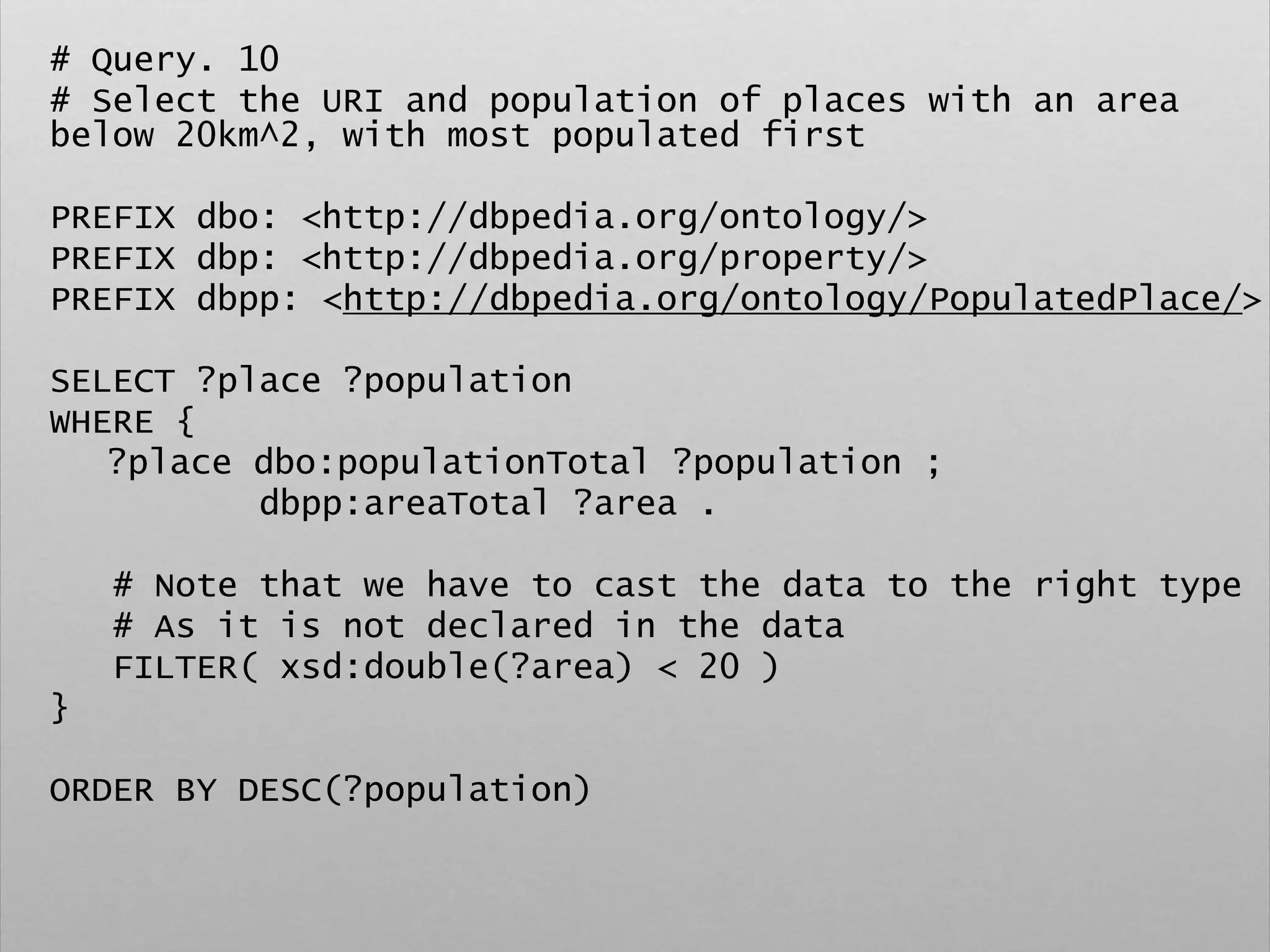 # Query. 10
# Select the URI and population of places with an area
below 20km^2, with most populated first
PREFIX dbo: <http://dbpedia.org/ontology/>
PREFIX dbp: <http://dbpedia.org/property/>
PREFIX dbpp: <http://dbpedia.org/ontology/PopulatedPlace/>
SELECT ?place ?population
WHERE {
?place dbo:populationTotal ?population ;
dbpp:areaTotal ?area .
# Note that we have to cast the data to the right type
# As it is not declared in the data
FILTER( xsd:double(?area) < 20 )
}
ORDER BY DESC(?population)
 
