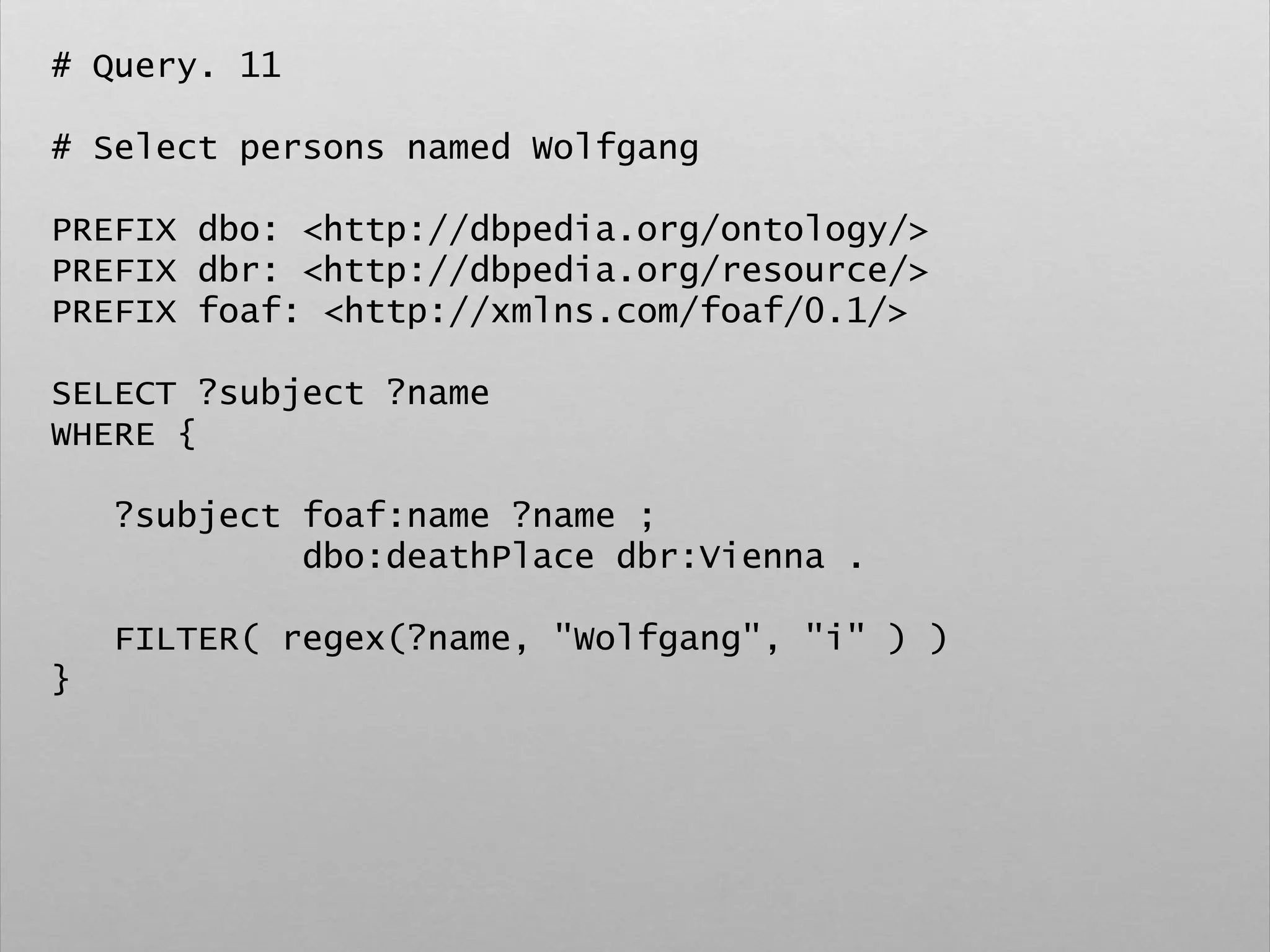 # Query. 11
# Select persons named Wolfgang
PREFIX dbo: <http://dbpedia.org/ontology/>
PREFIX dbr: <http://dbpedia.org/resource/>
PREFIX foaf: <http://xmlns.com/foaf/0.1/>
SELECT ?subject ?name
WHERE {
?subject foaf:name ?name ;
dbo:deathPlace dbr:Vienna .
FILTER( regex(?name, "Wolfgang", "i" ) )
}
 