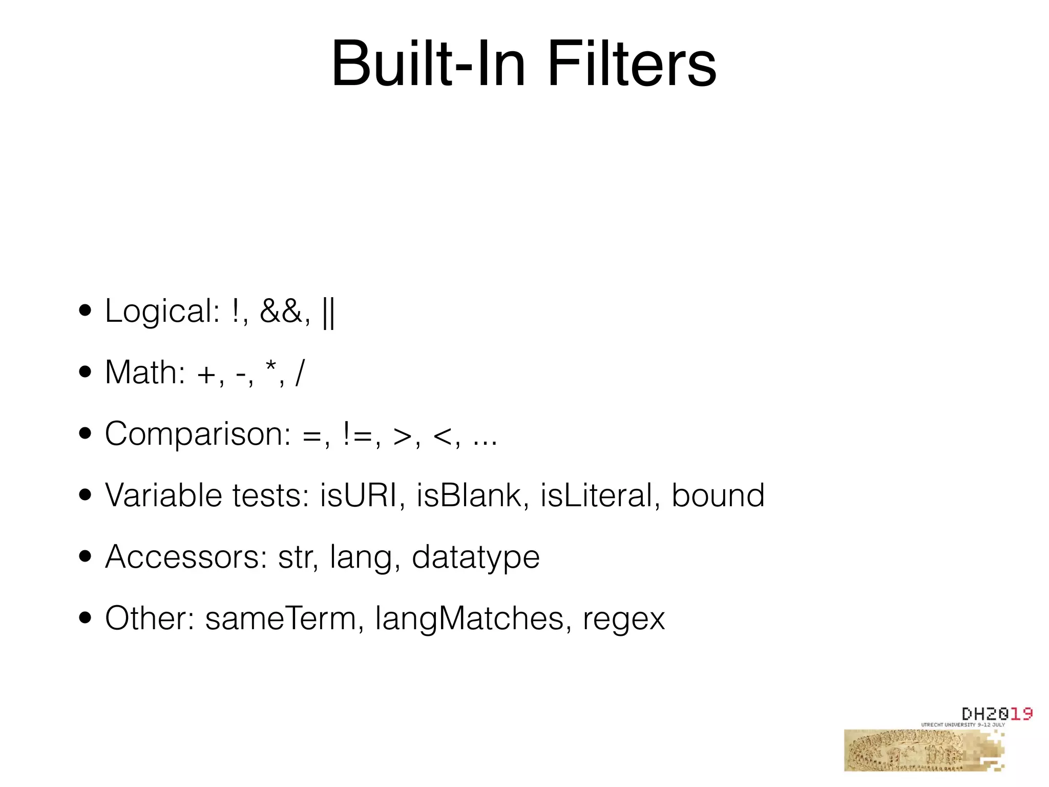 • Logical: !, &&, ||
• Math: +, -, *, /
• Comparison: =, !=, >, <, ...
• Variable tests: isURI, isBlank, isLiteral, bound
• Accessors: str, lang, datatype
• Other: sameTerm, langMatches, regex
Built-In Filters
 